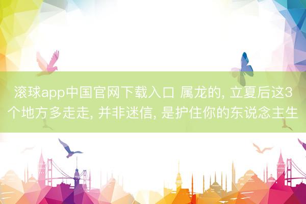 滚球app中国官网下载入口 属龙的， 立夏后这3个地方多走走， 并非迷信， 是护住你的东说念主生