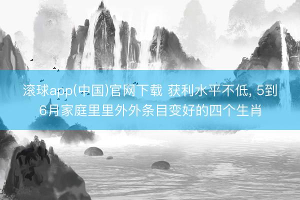滚球app(中国)官网下载 获利水平不低， 5到6月家庭里里外外条目变好的四个生肖