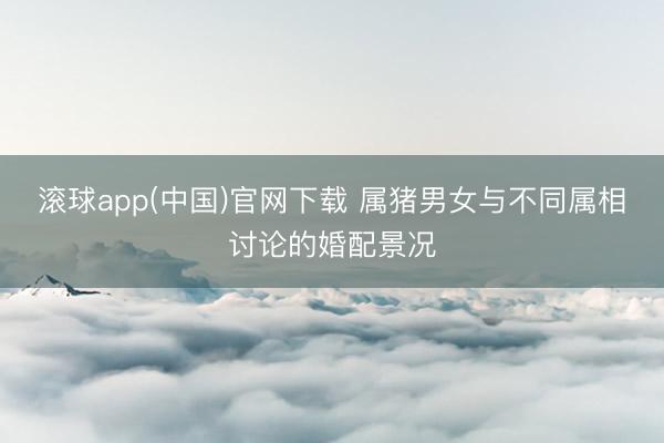 滚球app(中国)官网下载 属猪男女与不同属相讨论的婚配景况