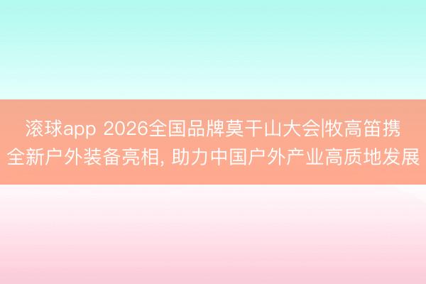 滚球app 2026全国品牌莫干山大会|牧高笛携全新户外装备亮相， 助力中国户外产业高质地发展