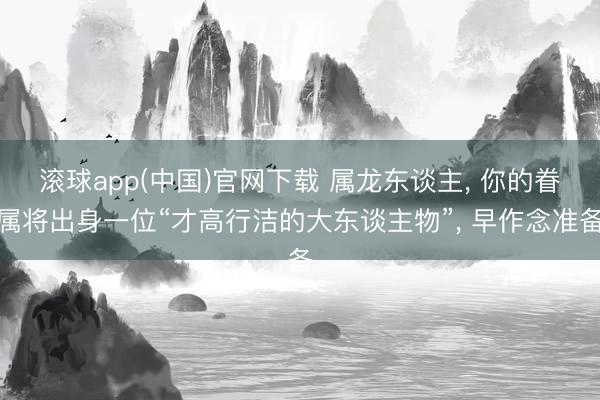 滚球app(中国)官网下载 属龙东谈主， 你的眷属将出身一位“才高行洁的大东谈主物”， 早作念准备