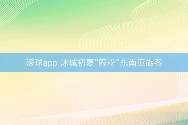 滚球app 冰城初夏“圈粉”东南亚旅客