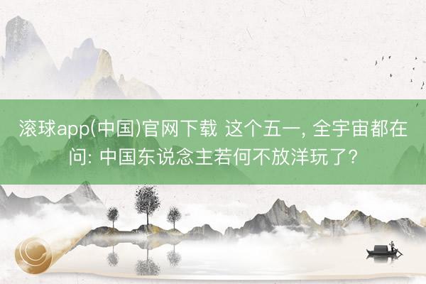 滚球app(中国)官网下载 这个五一， 全宇宙都在问: 中国东说念主若何不放洋玩了?