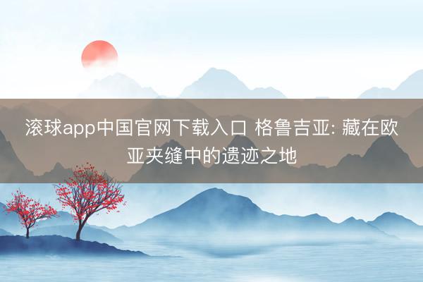 滚球app中国官网下载入口 格鲁吉亚: 藏在欧亚夹缝中的遗迹之地
