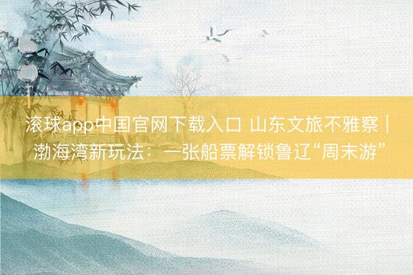 滚球app中国官网下载入口 山东文旅不雅察 | 渤海湾新玩法：一张船票解锁鲁辽“周末游”
