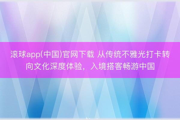 滚球app(中国)官网下载 从传统不雅光打卡转向文化深度体验，入境搭客畅游中国