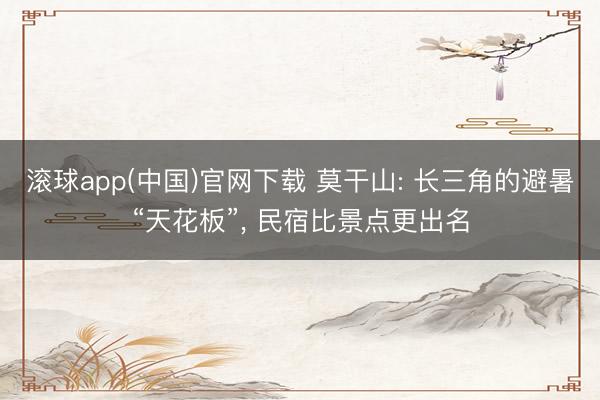 滚球app(中国)官网下载 莫干山: 长三角的避暑“天花板”， 民宿比景点更出名