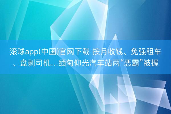 滚球app(中国)官网下载 按月收钱、免强租车、盘剥司机…缅甸仰光汽车站两“恶霸”被握