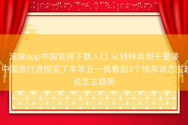 滚球app中国官网下载入口 从特种兵到千里浸式: 中国旅行透彻变了本年五一我看到3个惊东说念主趋势