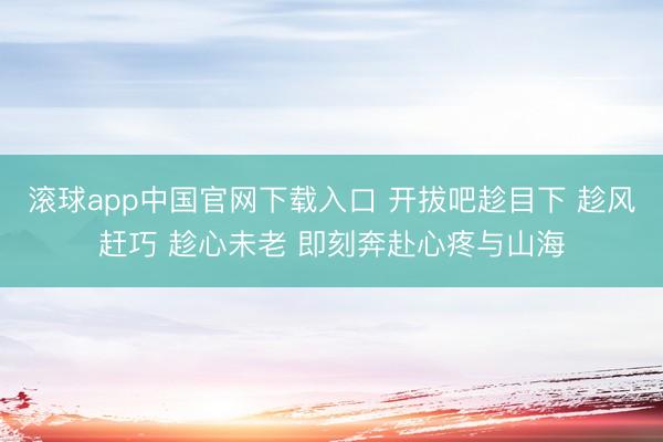 滚球app中国官网下载入口 开拔吧趁目下 趁风赶巧 趁心未老 即刻奔赴心疼与山海