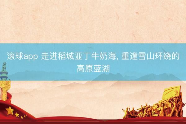 滚球app 走进稻城亚丁牛奶海， 重逢雪山环绕的高原蓝湖