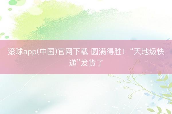 滚球app(中国)官网下载 圆满得胜！“天地级快递”发货了