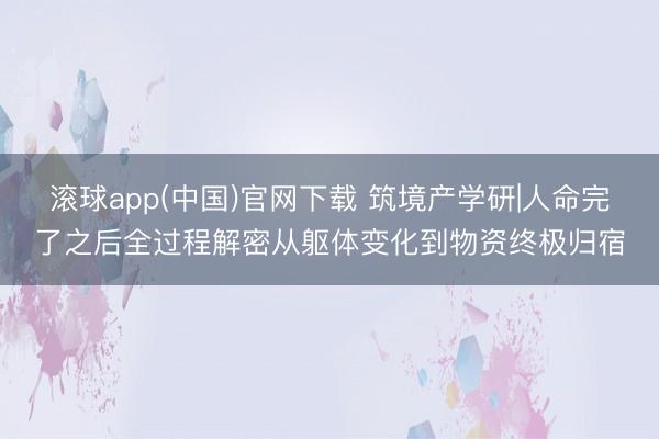 滚球app(中国)官网下载 筑境产学研|人命完了之后全过程解密从躯体变化到物资终极归宿