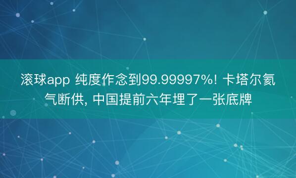 滚球app 纯度作念到99.99997%! 卡塔尔氦气断供， 中国提前六年埋了一张底牌