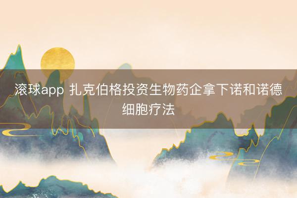 滚球app 扎克伯格投资生物药企拿下诺和诺德细胞疗法
