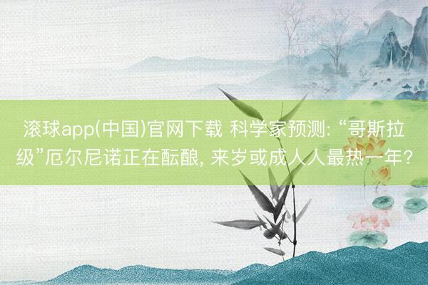 滚球app(中国)官网下载 科学家预测: “哥斯拉级”厄尔尼诺正在酝酿， 来岁或成人人最热一年?