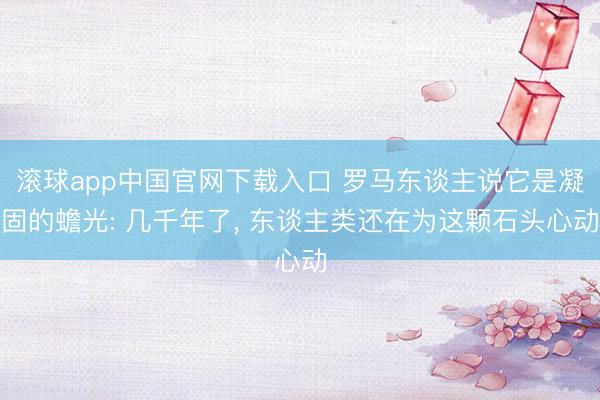 滚球app中国官网下载入口 罗马东谈主说它是凝固的蟾光: 几千年了， 东谈主类还在为这颗石头心动