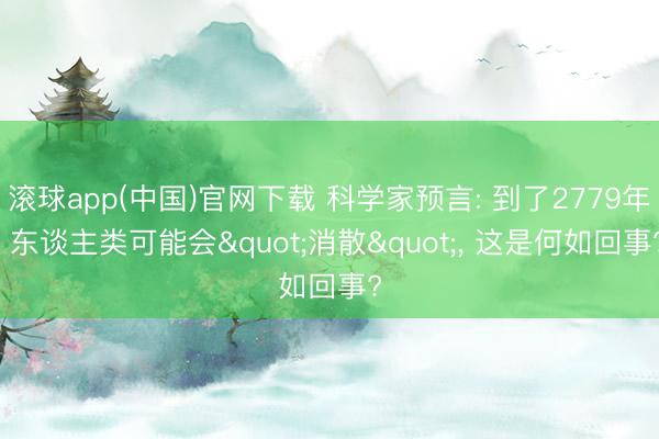 滚球app(中国)官网下载 科学家预言: 到了2779年， 东谈主类可能会"消散"， 这是何如回事?