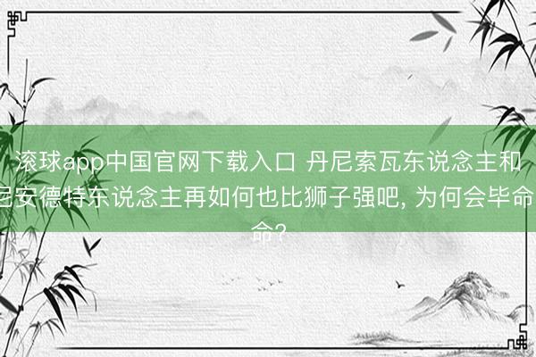 滚球app中国官网下载入口 丹尼索瓦东说念主和尼安德特东说念主再如何也比狮子强吧， 为何会毕命?