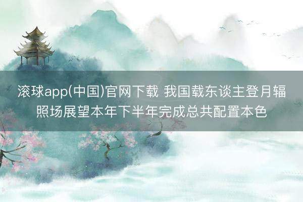 滚球app(中国)官网下载 我国载东谈主登月辐照场展望本年下半年完成总共配置本色