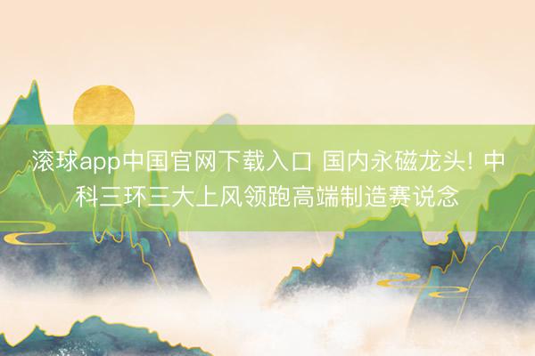 滚球app中国官网下载入口 国内永磁龙头! 中科三环三大上风领跑高端制造赛说念