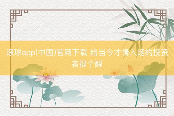 滚球app(中国)官网下载 给当今才情入场的投资者提个醒