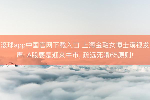 滚球app中国官网下载入口 上海金融女博士漠视发声: A股要是迎来牛市， 疏远死啃65原则!