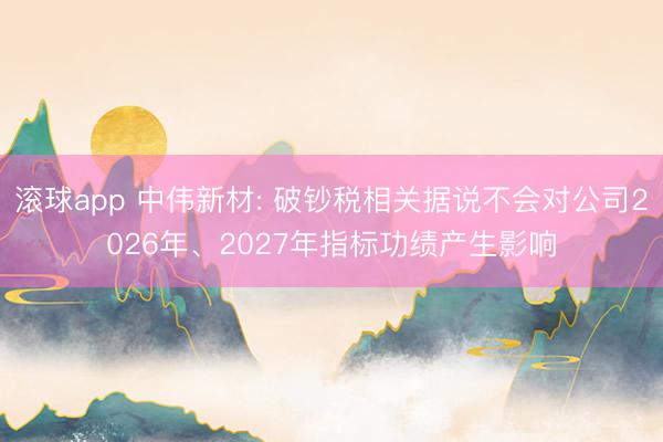 滚球app 中伟新材: 破钞税相关据说不会对公司2026年、2027年指标功绩产生影响