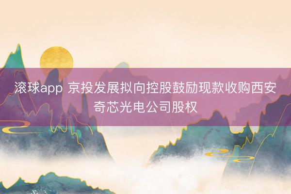 滚球app 京投发展拟向控股鼓励现款收购西安奇芯光电公司股权