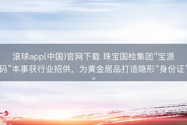 滚球app(中国)官网下载 珠宝国检集团“宝源码”本事获行业招供，为黄金居品打造隐形“身份证”