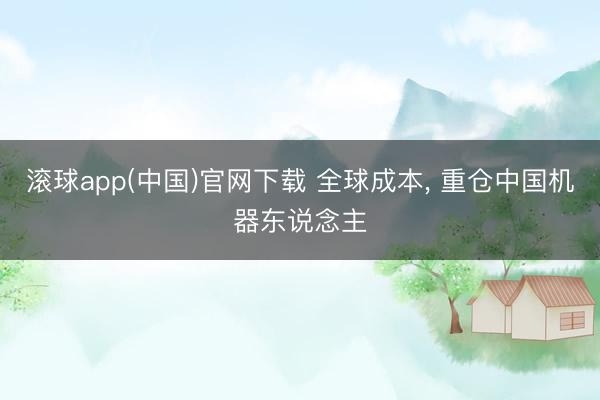 滚球app(中国)官网下载 全球成本， 重仓中国机器东说念主