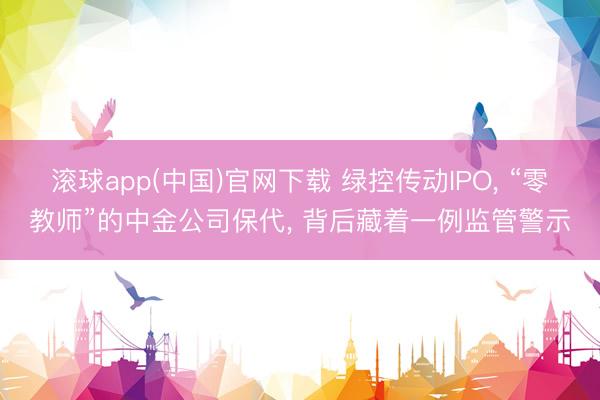 滚球app(中国)官网下载 绿控传动IPO， “零教师”的中金公司保代， 背后藏着一例监管警示