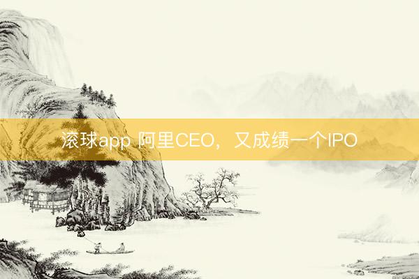 滚球app 阿里CEO，又成绩一个IPO