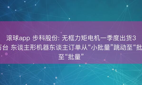滚球app 步科股份: 无框力矩电机一季度出货3.5万台 东谈主形机器东谈主订单从“小批量”跳动至“批量”