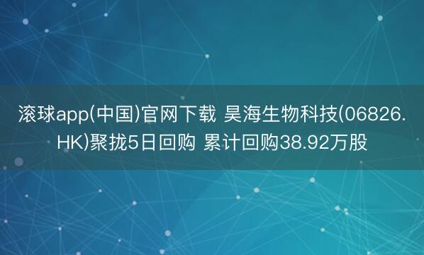 滚球app(中国)官网下载 昊海生物科技(06826.HK)聚拢5日回购 累计回购38.92万股