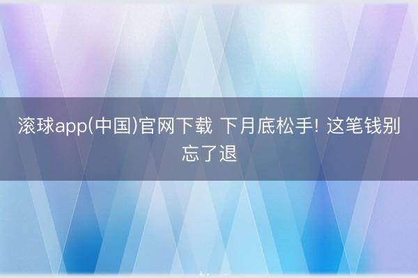滚球app(中国)官网下载 下月底松手! 这笔钱别忘了退