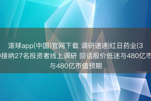 滚球app(中国)官网下载 调研速递|红日药业(300026)接纳27名投资者线上调研 回话股价低迷与480亿市值预期