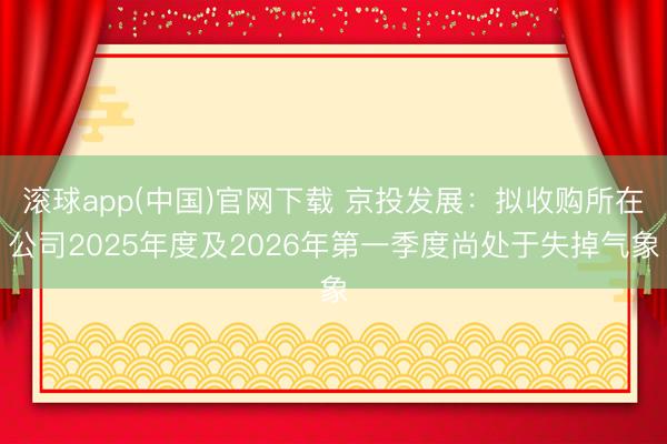 滚球app(中国)官网下载 京投发展：拟收购所在公司2025年度及2026年第一季度尚处于失掉气象