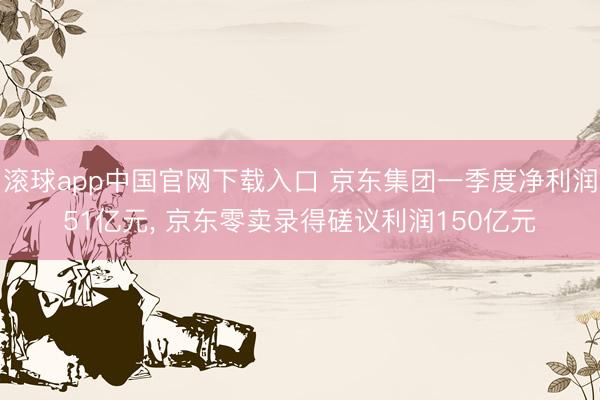 滚球app中国官网下载入口 京东集团一季度净利润51亿元， 京东零卖录得磋议利润150亿元