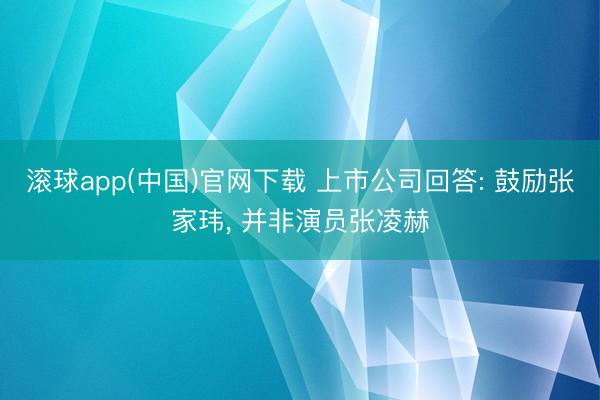 滚球app(中国)官网下载 上市公司回答: 鼓励张家玮， 并非演员张凌赫