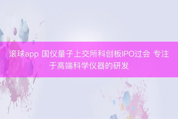 滚球app 国仪量子上交所科创板IPO过会 专注于高端科学仪器的研发