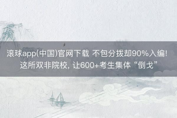 滚球app(中国)官网下载 不包分拨却90%入编! 这所双非院校， 让600+考生集体 “倒戈”