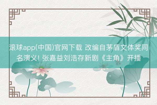 滚球app(中国)官网下载 改编自茅盾文体奖同名演义! 张嘉益刘浩存新剧《主角》开播