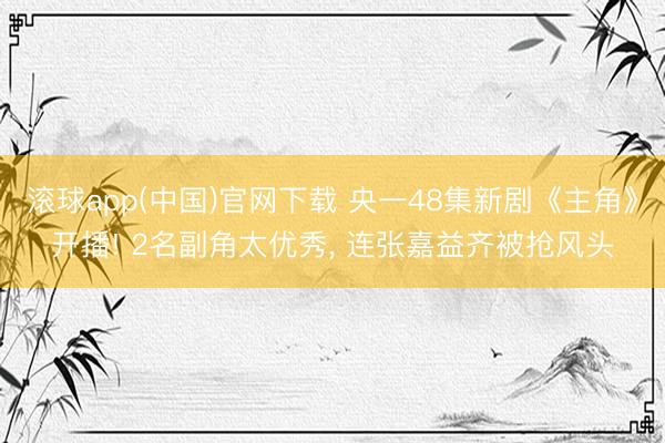 滚球app(中国)官网下载 央一48集新剧《主角》开播! 2名副角太优秀， 连张嘉益齐被抢风头