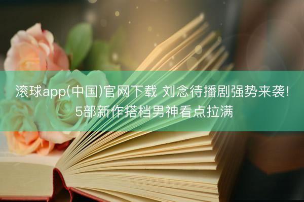 滚球app(中国)官网下载 刘念待播剧强势来袭! 5部新作搭档男神看点拉满