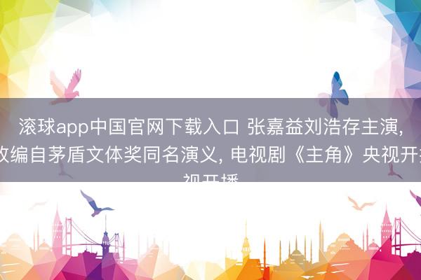 滚球app中国官网下载入口 张嘉益刘浩存主演， 改编自茅盾文体奖同名演义， 电视剧《主角》央视开播