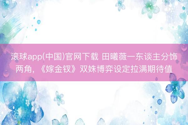 滚球app(中国)官网下载 田曦薇一东谈主分饰两角， 《嫁金钗》双姝博弈设定拉满期待值