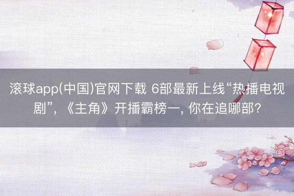 滚球app(中国)官网下载 6部最新上线“热播电视剧”， 《主角》开播霸榜一， 你在追哪部?