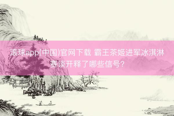 滚球app(中国)官网下载 霸王茶姬进军冰淇淋赛谈开释了哪些信号?