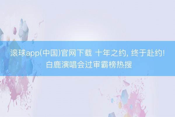 滚球app(中国)官网下载 十年之约， 终于赴约! 白鹿演唱会过审霸榜热搜